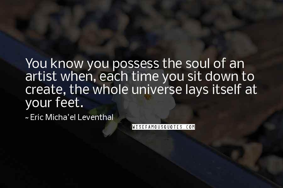 Eric Micha'el Leventhal Quotes: You know you possess the soul of an artist when, each time you sit down to create, the whole universe lays itself at your feet.