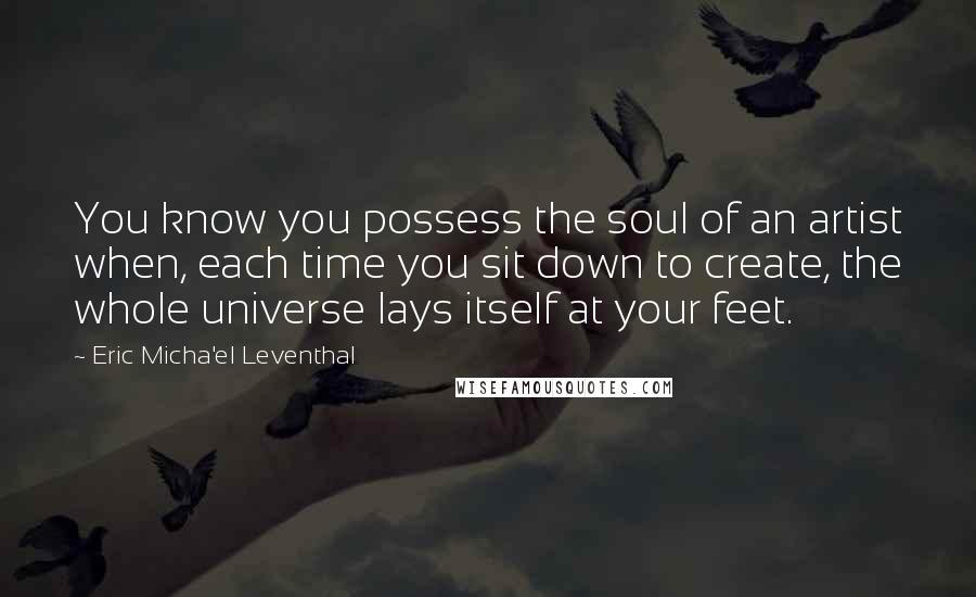 Eric Micha'el Leventhal Quotes: You know you possess the soul of an artist when, each time you sit down to create, the whole universe lays itself at your feet.