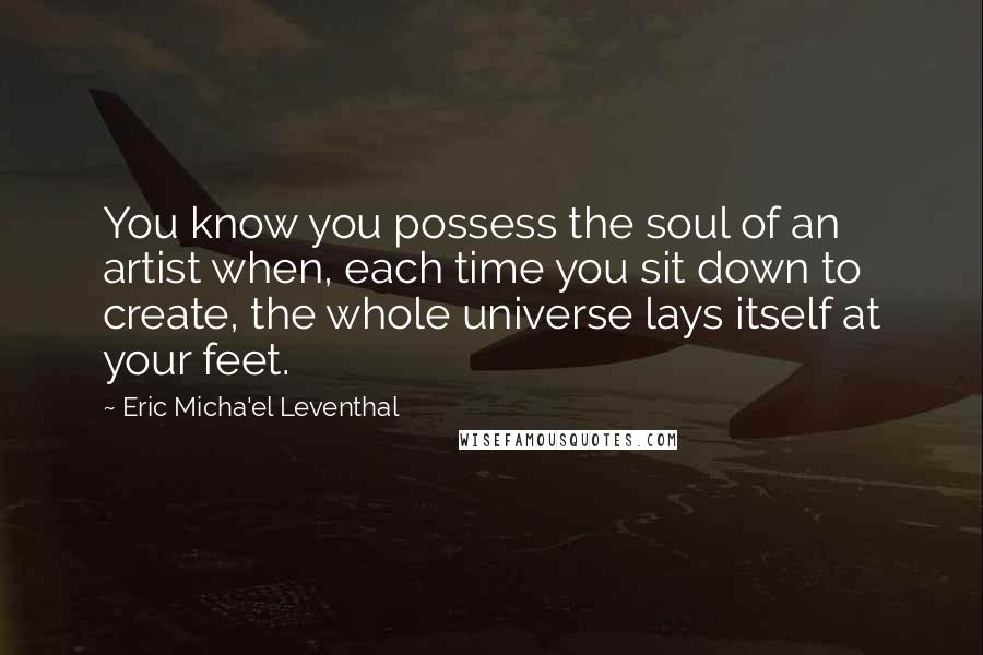 Eric Micha'el Leventhal Quotes: You know you possess the soul of an artist when, each time you sit down to create, the whole universe lays itself at your feet.