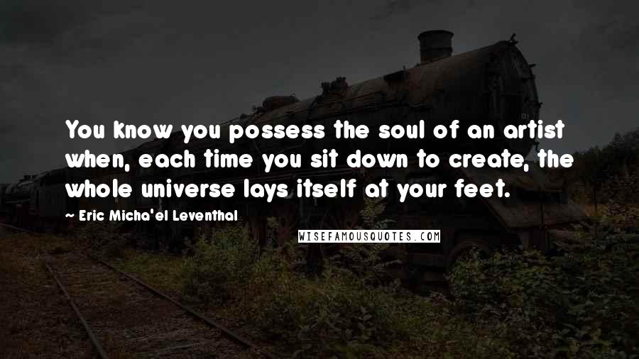 Eric Micha'el Leventhal Quotes: You know you possess the soul of an artist when, each time you sit down to create, the whole universe lays itself at your feet.