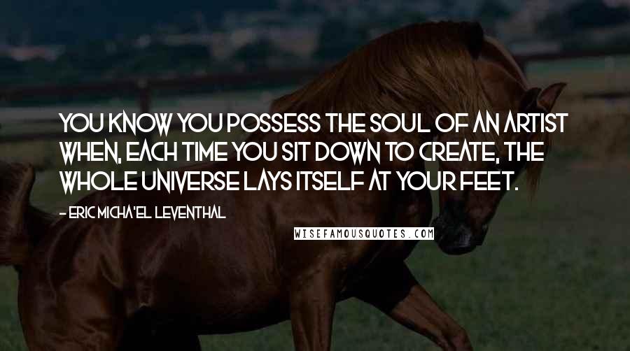 Eric Micha'el Leventhal Quotes: You know you possess the soul of an artist when, each time you sit down to create, the whole universe lays itself at your feet.