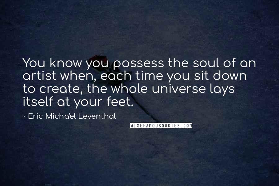 Eric Micha'el Leventhal Quotes: You know you possess the soul of an artist when, each time you sit down to create, the whole universe lays itself at your feet.