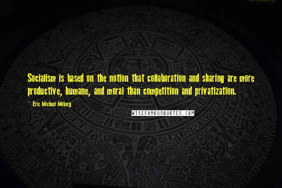 Eric Michael Moberg Quotes: Socialism is based on the notion that collaboration and sharing are more productive, humane, and moral than competition and privatization.