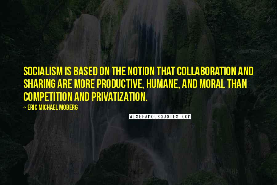 Eric Michael Moberg Quotes: Socialism is based on the notion that collaboration and sharing are more productive, humane, and moral than competition and privatization.