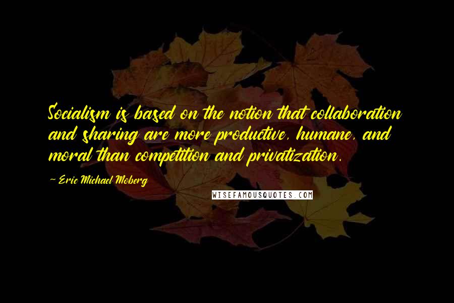 Eric Michael Moberg Quotes: Socialism is based on the notion that collaboration and sharing are more productive, humane, and moral than competition and privatization.