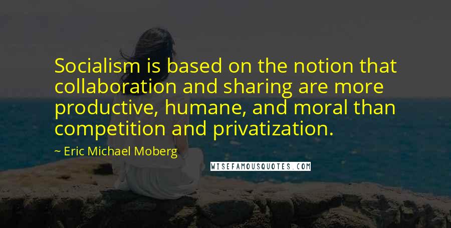 Eric Michael Moberg Quotes: Socialism is based on the notion that collaboration and sharing are more productive, humane, and moral than competition and privatization.