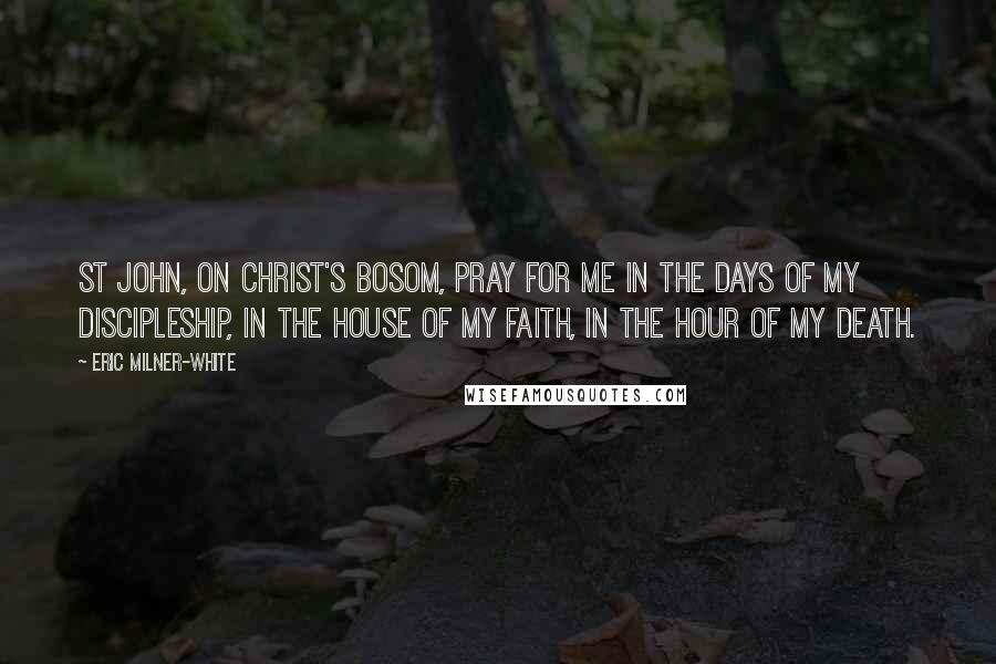 Eric Milner-White Quotes: St John, on Christ's bosom, pray for me in the days of my discipleship, in the house of my faith, in the hour of my death.