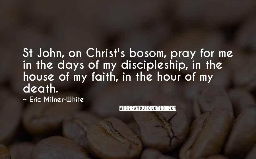 Eric Milner-White Quotes: St John, on Christ's bosom, pray for me in the days of my discipleship, in the house of my faith, in the hour of my death.