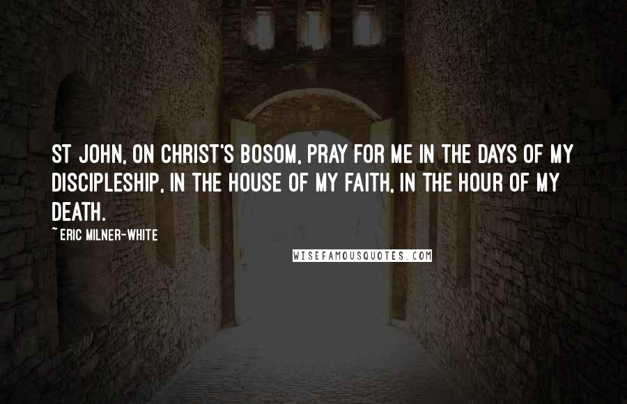 Eric Milner-White Quotes: St John, on Christ's bosom, pray for me in the days of my discipleship, in the house of my faith, in the hour of my death.