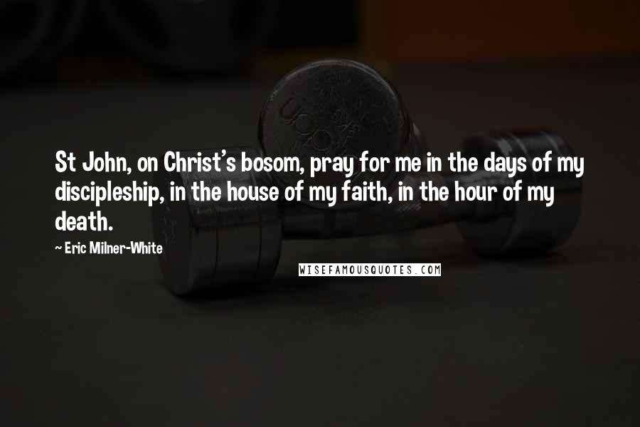 Eric Milner-White Quotes: St John, on Christ's bosom, pray for me in the days of my discipleship, in the house of my faith, in the hour of my death.