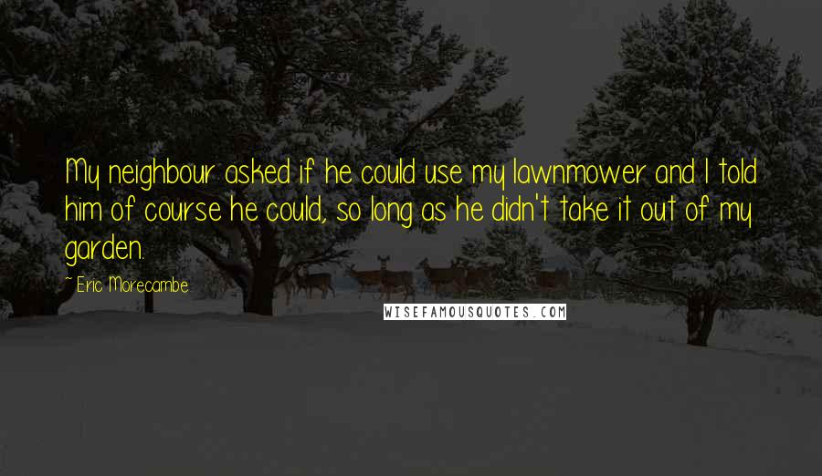 Eric Morecambe Quotes: My neighbour asked if he could use my lawnmower and I told him of course he could, so long as he didn't take it out of my garden.
