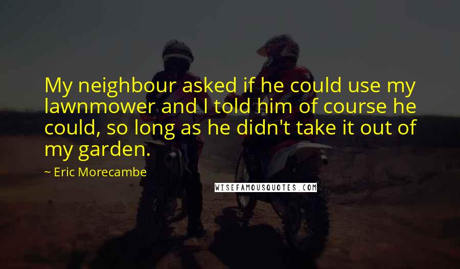 Eric Morecambe Quotes: My neighbour asked if he could use my lawnmower and I told him of course he could, so long as he didn't take it out of my garden.