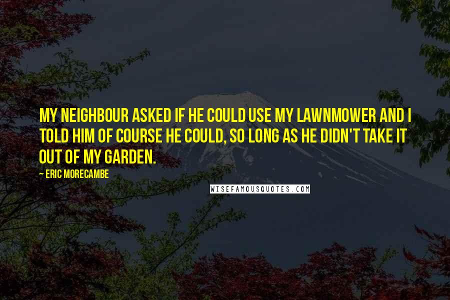 Eric Morecambe Quotes: My neighbour asked if he could use my lawnmower and I told him of course he could, so long as he didn't take it out of my garden.