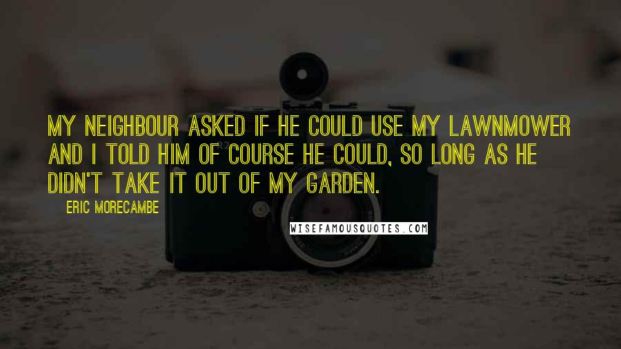 Eric Morecambe Quotes: My neighbour asked if he could use my lawnmower and I told him of course he could, so long as he didn't take it out of my garden.