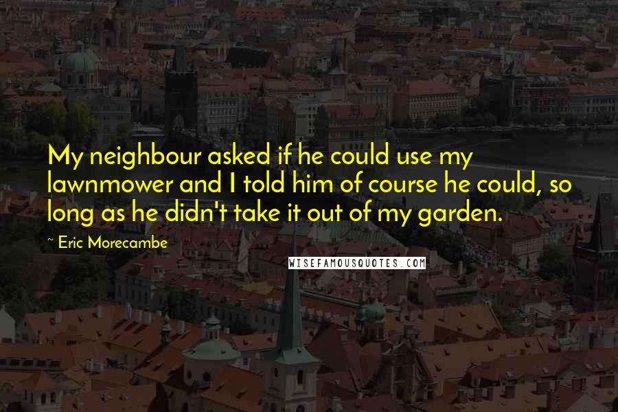 Eric Morecambe Quotes: My neighbour asked if he could use my lawnmower and I told him of course he could, so long as he didn't take it out of my garden.