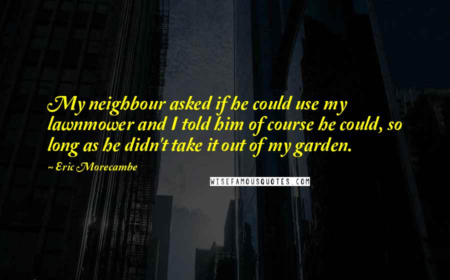 Eric Morecambe Quotes: My neighbour asked if he could use my lawnmower and I told him of course he could, so long as he didn't take it out of my garden.