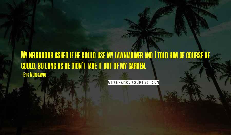 Eric Morecambe Quotes: My neighbour asked if he could use my lawnmower and I told him of course he could, so long as he didn't take it out of my garden.