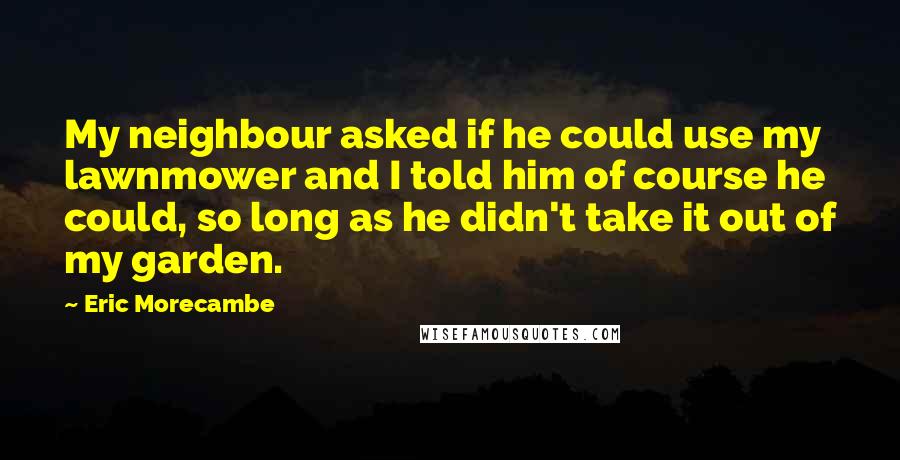 Eric Morecambe Quotes: My neighbour asked if he could use my lawnmower and I told him of course he could, so long as he didn't take it out of my garden.