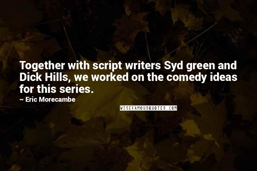 Eric Morecambe Quotes: Together with script writers Syd green and Dick Hills, we worked on the comedy ideas for this series.