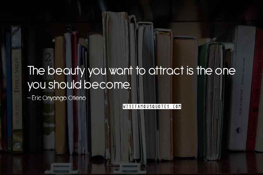 Eric Onyango Otieno Quotes: The beauty you want to attract is the one you should become.