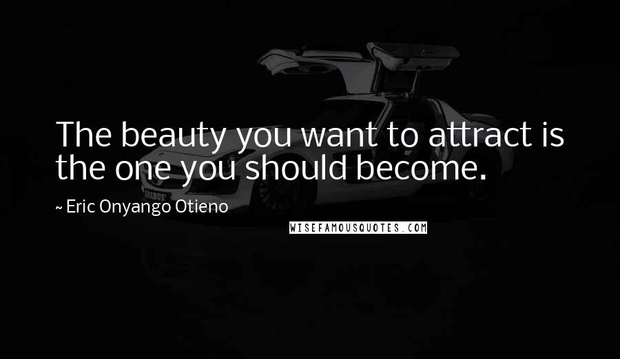 Eric Onyango Otieno Quotes: The beauty you want to attract is the one you should become.