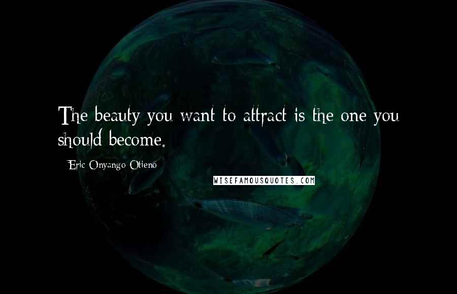 Eric Onyango Otieno Quotes: The beauty you want to attract is the one you should become.