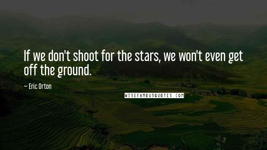 Eric Orton Quotes: If we don't shoot for the stars, we won't even get off the ground.