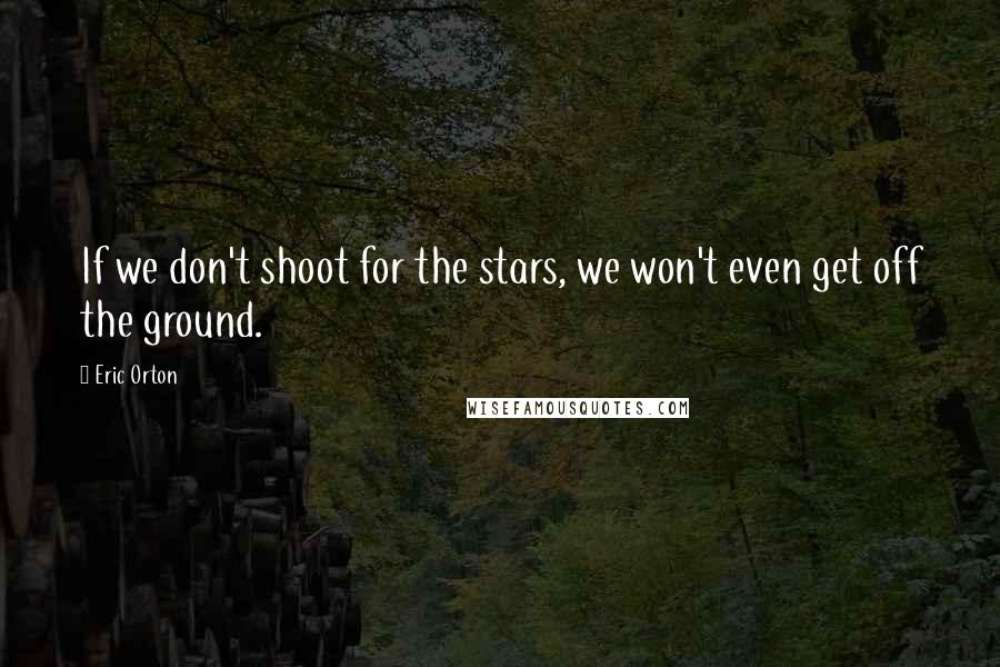 Eric Orton Quotes: If we don't shoot for the stars, we won't even get off the ground.