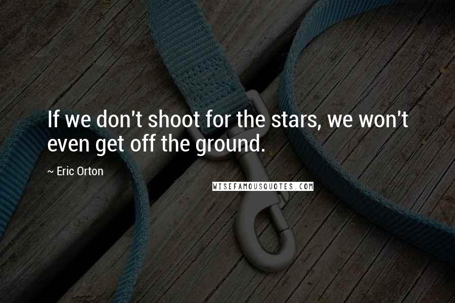 Eric Orton Quotes: If we don't shoot for the stars, we won't even get off the ground.