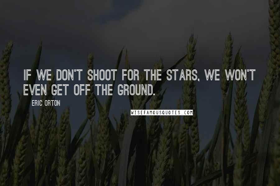 Eric Orton Quotes: If we don't shoot for the stars, we won't even get off the ground.