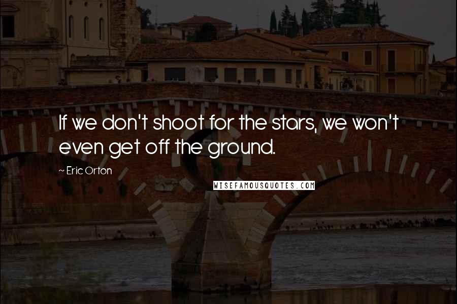Eric Orton Quotes: If we don't shoot for the stars, we won't even get off the ground.