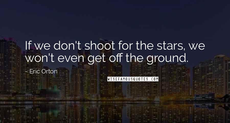 Eric Orton Quotes: If we don't shoot for the stars, we won't even get off the ground.