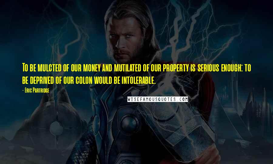 Eric Partridge Quotes: To be mulcted of our money and mutilated of our property is serious enough: to be deprived of our colon would be intolerable.
