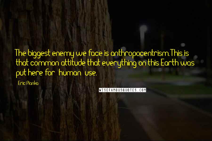 Eric Pianka Quotes: The biggest enemy we face is anthropocentrism. This is that common attitude that everything on this Earth was put here for [human] use.