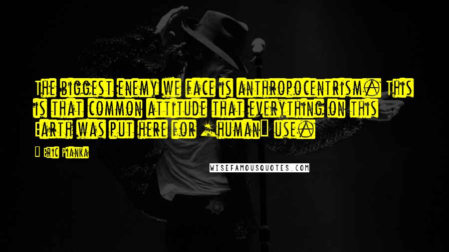 Eric Pianka Quotes: The biggest enemy we face is anthropocentrism. This is that common attitude that everything on this Earth was put here for [human] use.