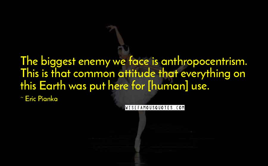 Eric Pianka Quotes: The biggest enemy we face is anthropocentrism. This is that common attitude that everything on this Earth was put here for [human] use.