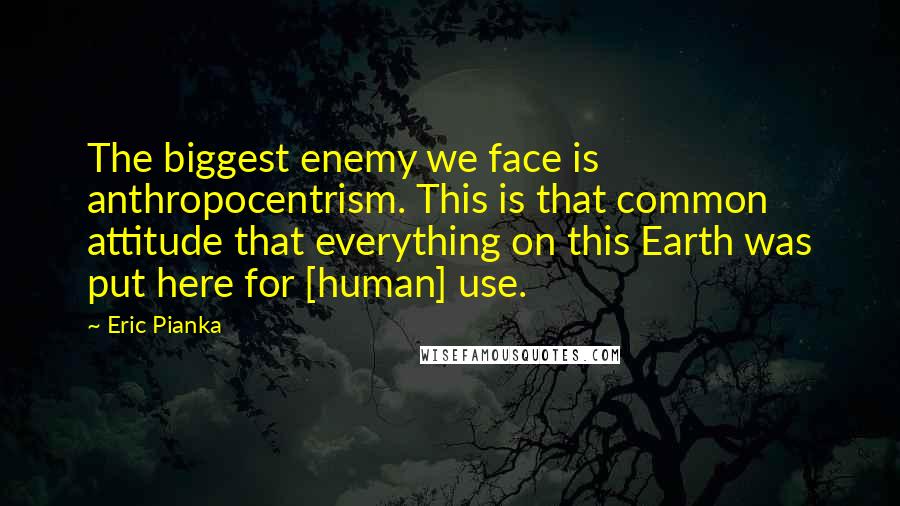 Eric Pianka Quotes: The biggest enemy we face is anthropocentrism. This is that common attitude that everything on this Earth was put here for [human] use.