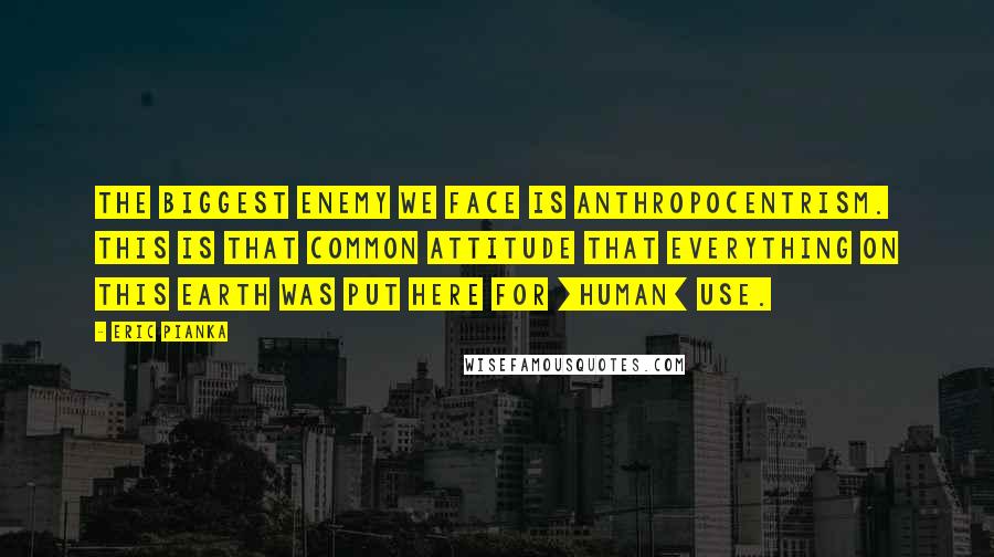 Eric Pianka Quotes: The biggest enemy we face is anthropocentrism. This is that common attitude that everything on this Earth was put here for [human] use.