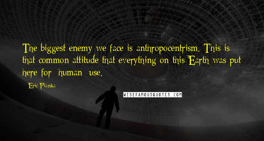 Eric Pianka Quotes: The biggest enemy we face is anthropocentrism. This is that common attitude that everything on this Earth was put here for [human] use.