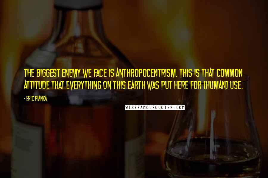 Eric Pianka Quotes: The biggest enemy we face is anthropocentrism. This is that common attitude that everything on this Earth was put here for [human] use.