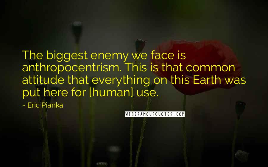 Eric Pianka Quotes: The biggest enemy we face is anthropocentrism. This is that common attitude that everything on this Earth was put here for [human] use.