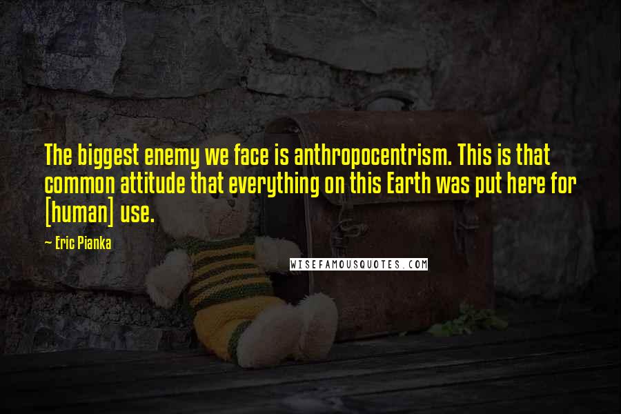 Eric Pianka Quotes: The biggest enemy we face is anthropocentrism. This is that common attitude that everything on this Earth was put here for [human] use.