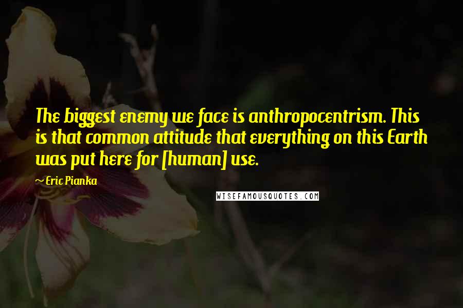 Eric Pianka Quotes: The biggest enemy we face is anthropocentrism. This is that common attitude that everything on this Earth was put here for [human] use.