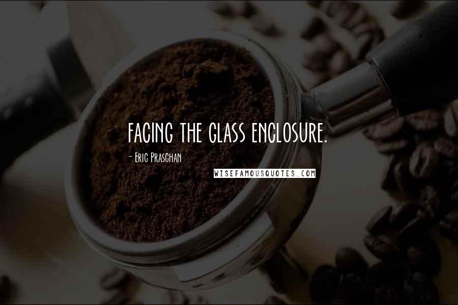 Eric Praschan Quotes: facing the glass enclosure.