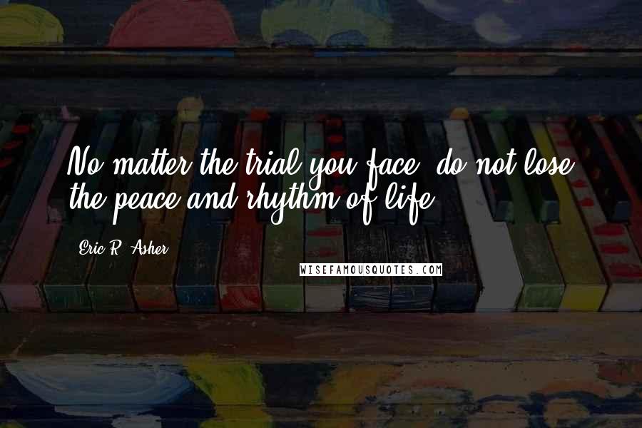 Eric R. Asher Quotes: No matter the trial you face, do not lose the peace and rhythm of life.
