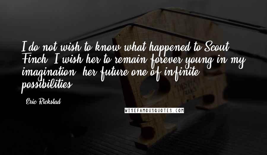Eric Rickstad Quotes: I do not wish to know what happened to Scout Finch. I wish her to remain forever young in my imagination, her future one of infinite possibilities.