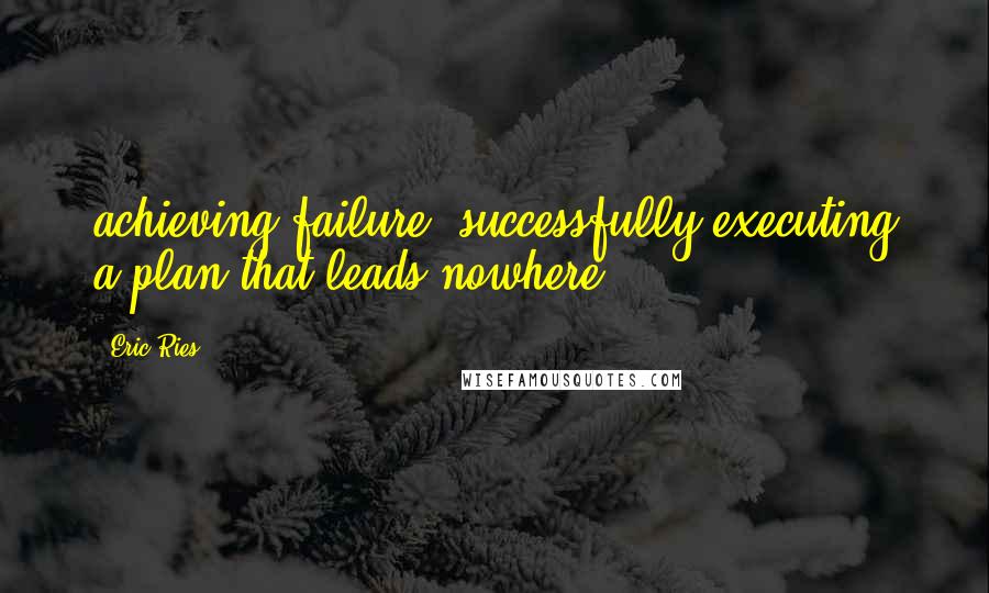 Eric Ries Quotes: achieving failure: successfully executing a plan that leads nowhere.