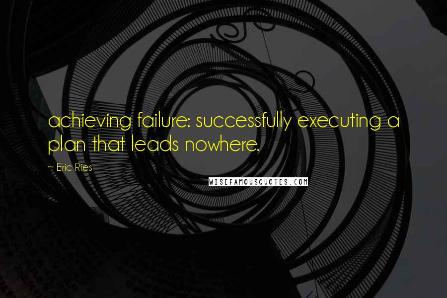 Eric Ries Quotes: achieving failure: successfully executing a plan that leads nowhere.