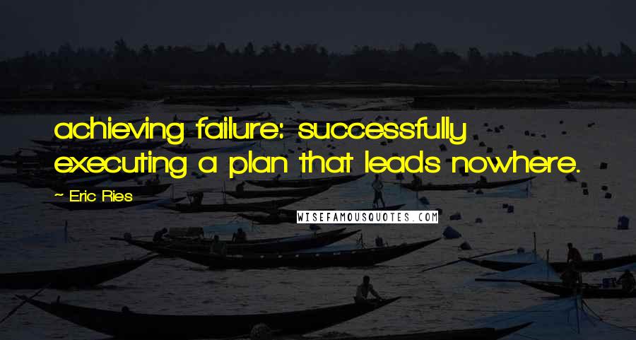 Eric Ries Quotes: achieving failure: successfully executing a plan that leads nowhere.