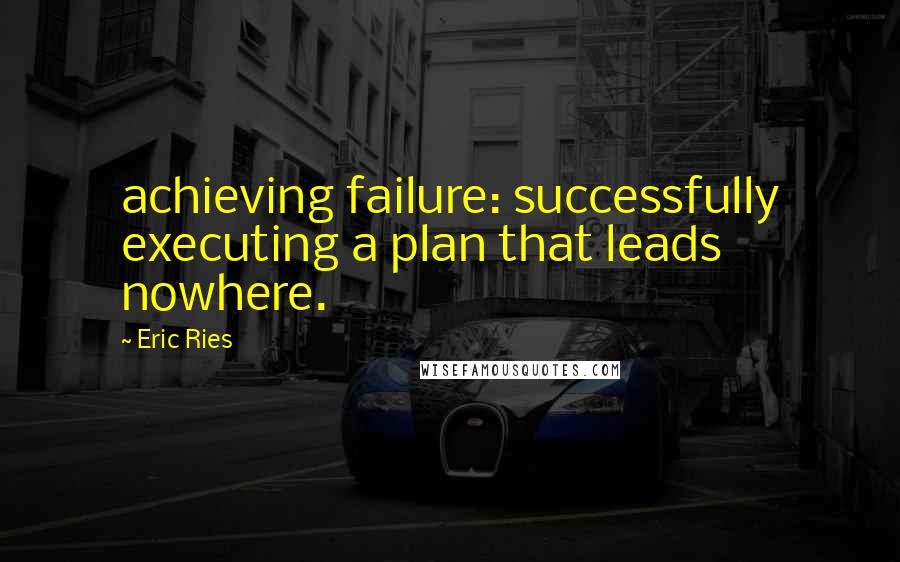 Eric Ries Quotes: achieving failure: successfully executing a plan that leads nowhere.